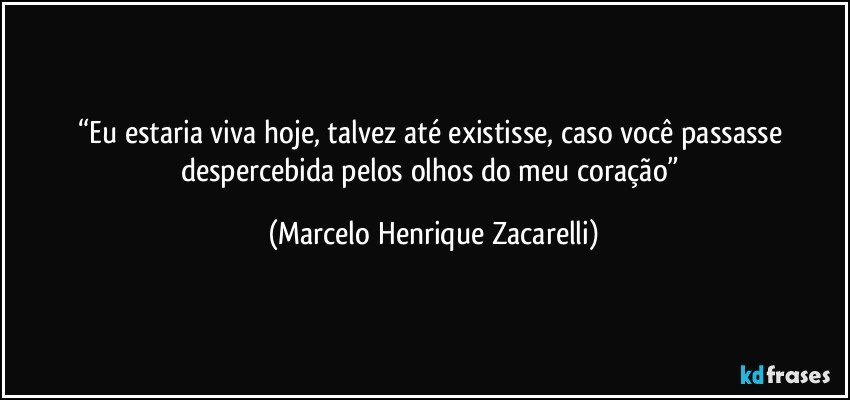 “Eu estaria viva hoje, talvez até existisse, caso você passasse despercebida pelos olhos do meu coração” (Marcelo Henrique Zacarelli)