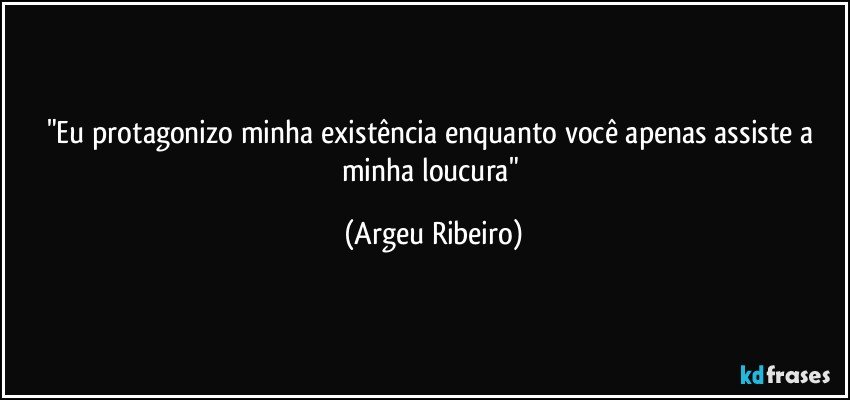 "Eu protagonizo minha existência enquanto você apenas assiste a minha loucura" (Argeu Ribeiro)
