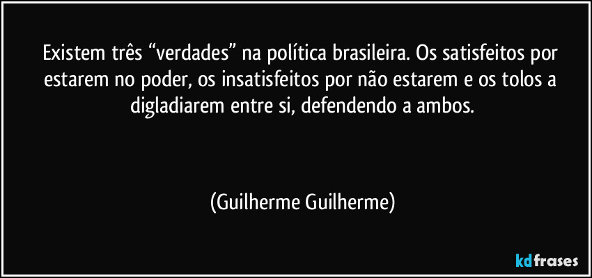 Existem três “verdades” na política brasileira. Os satisfeitos por estarem no poder, os insatisfeitos por não estarem e os tolos a digladiarem entre si, defendendo a ambos.

  (Guilherme Guilherme)