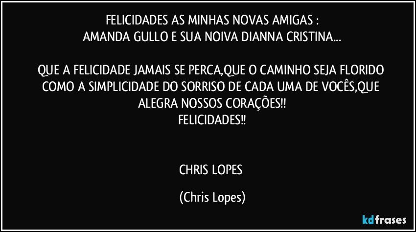 FELICIDADES AS MINHAS NOVAS AMIGAS :
AMANDA GULLO E SUA NOIVA DIANNA CRISTINA...

QUE A FELICIDADE JAMAIS SE PERCA,QUE O CAMINHO SEJA FLORIDO COMO A SIMPLICIDADE DO SORRISO DE CADA UMA DE VOCÊS,QUE ALEGRA NOSSOS CORAÇÕES!!
FELICIDADES!!


CHRIS LOPES (Chris Lopes)