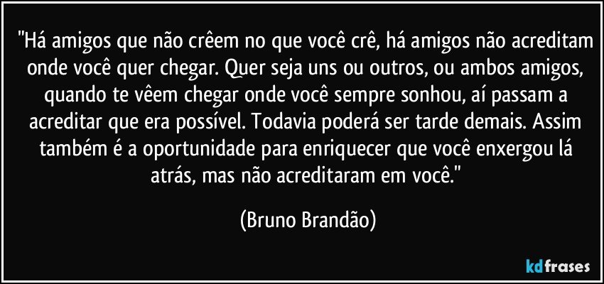 "Há amigos que não crêem no que você crê, há amigos não acreditam onde você quer chegar. Quer seja uns ou outros, ou ambos amigos, quando te vêem chegar onde você sempre sonhou, aí passam a acreditar que era possível. Todavia poderá  ser tarde demais. Assim também é a oportunidade para enriquecer que você enxergou lá atrás, mas não acreditaram em você." (Bruno Brandão)