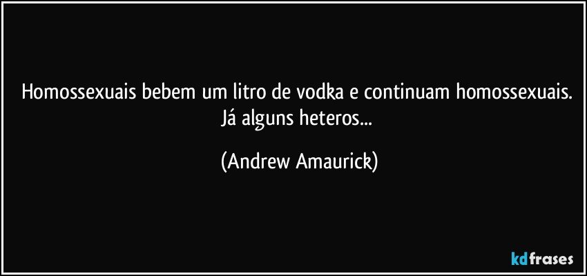 Homossexuais bebem um litro de vodka e continuam homossexuais. Já alguns heteros... (Andrew Amaurick)