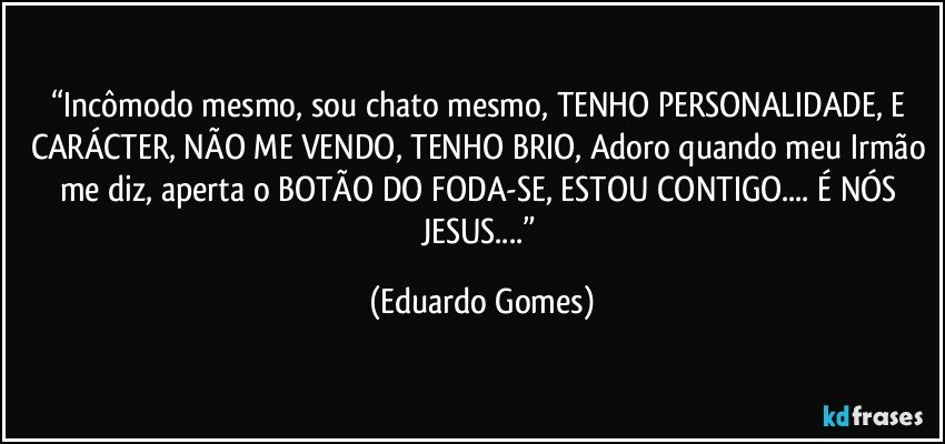“Incômodo mesmo, sou chato mesmo, TENHO PERSONALIDADE, E CARÁCTER, NÃO ME VENDO, TENHO BRIO, Adoro quando meu Irmão me diz, aperta o BOTÃO DO FODA-SE, ESTOU CONTIGO... É NÓS JESUS...” (Eduardo Gomes)