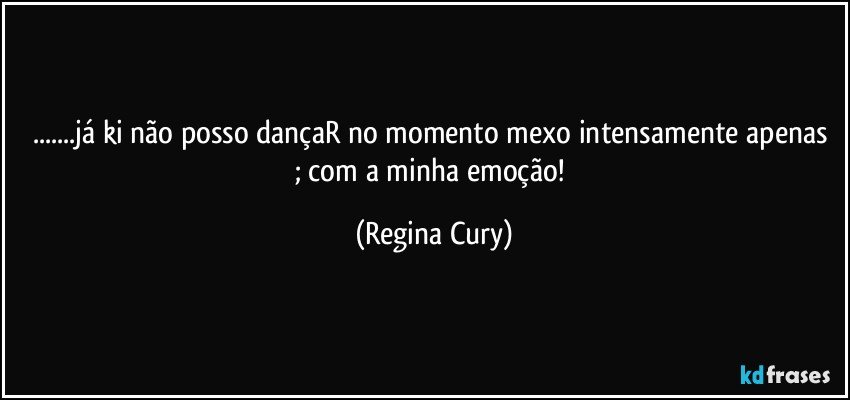...já ki não posso dançaR  no momento mexo intensamente apenas ; com a minha emoção! (Regina Cury)