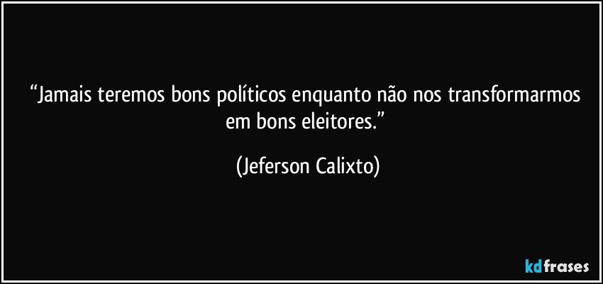 “Jamais teremos bons políticos enquanto não nos transformarmos em bons eleitores.” (Jeferson Calixto)