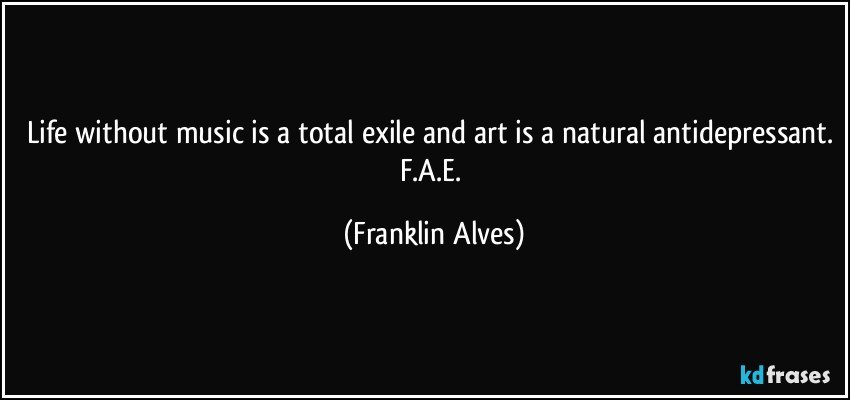 Life without music is a total exile and art is a natural antidepressant. F.A.E. (Franklin Alves)