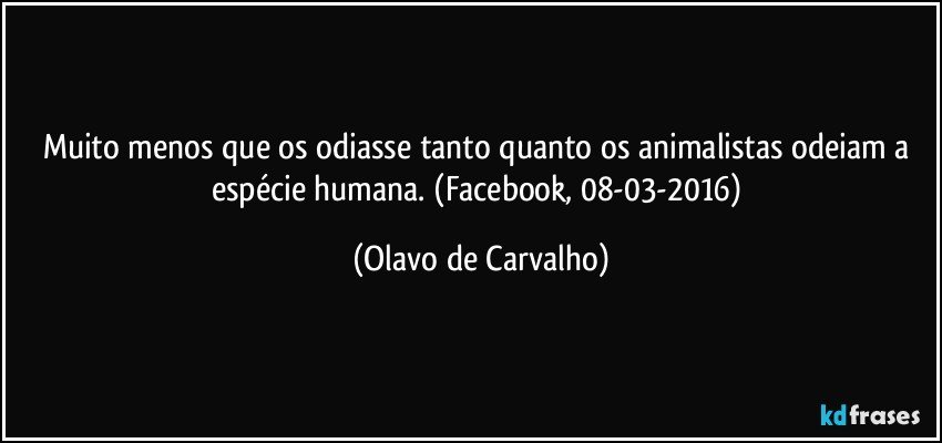 Muito menos que os odiasse tanto quanto os animalistas odeiam a espécie humana. (Facebook, 08-03-2016) (Olavo de Carvalho)