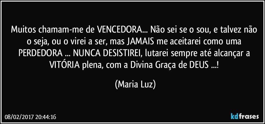 Muitos chamam-me de VENCEDORA... Não sei se o sou, e talvez não o seja, ou o virei a ser, mas JAMAIS me aceitarei como uma PERDEDORA ... NUNCA DESISTIREI, lutarei sempre até alcançar a VITÓRIA plena, com a Divina Graça de DEUS ...! (Maria Luz)