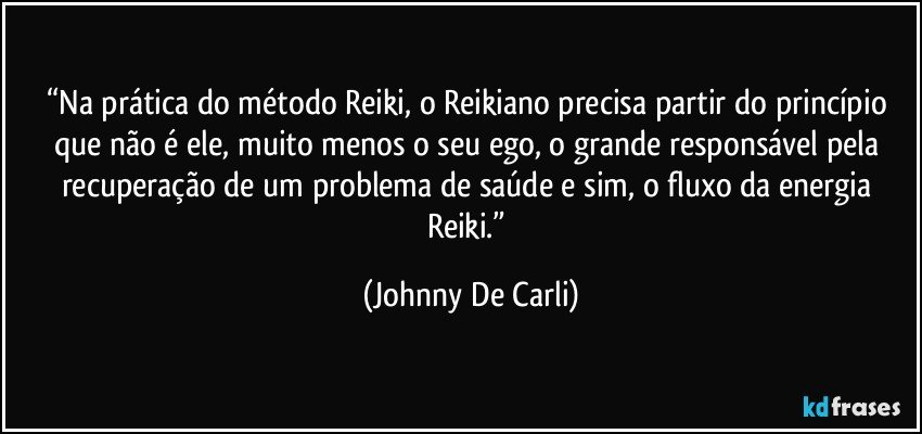 “Na prática do método Reiki, o Reikiano precisa partir do princípio que não é ele, muito menos o seu ego, o grande responsável pela recuperação de um problema de saúde e sim, o fluxo da energia Reiki.” (Johnny De Carli)