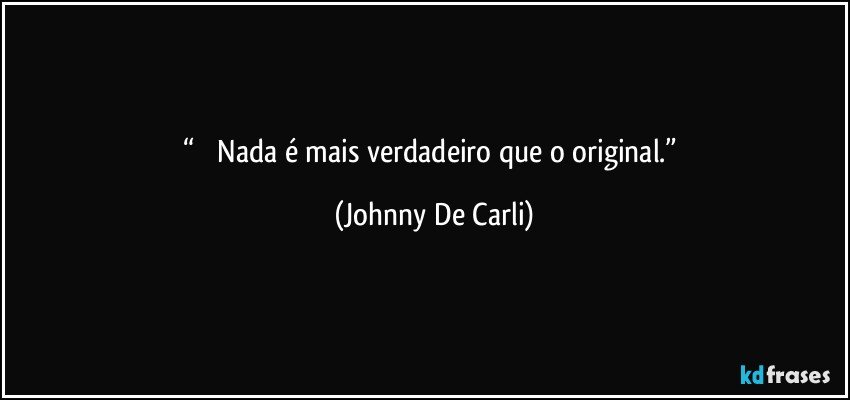 “           Nada é mais verdadeiro que o original.” (Johnny De Carli)