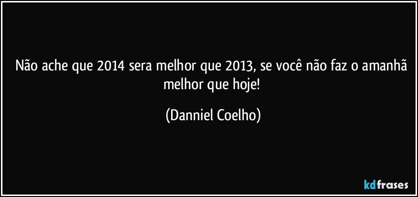 Não ache que 2014 sera melhor que 2013, se você não faz o amanhã melhor que hoje! (Danniel Coelho)