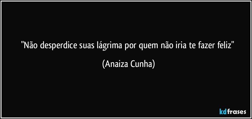 "Não desperdice suas lágrima por quem não iria te fazer feliz" (Anaiza Cunha)