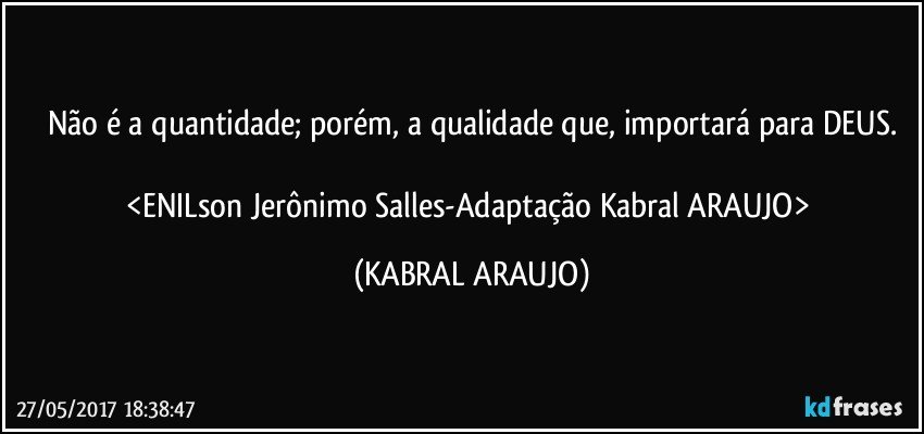 Não é a quantidade; porém, a qualidade que, importará para DEUS.

<ENILson Jerônimo Salles-Adaptação Kabral ARAUJO> (KABRAL ARAUJO)