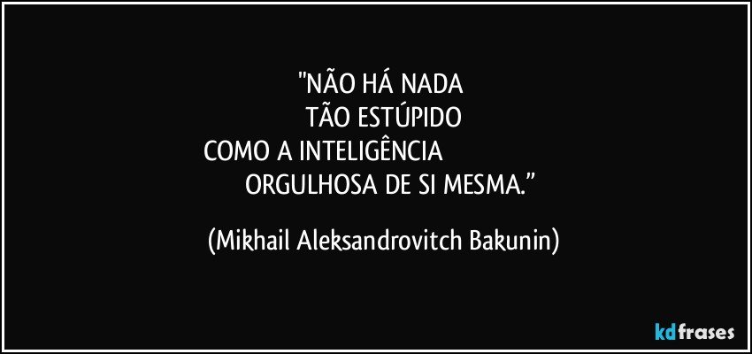 "NÃO HÁ NADA 
TÃO ESTÚPIDO
COMO A INTELIGÊNCIA                                                                                ORGULHOSA DE SI MESMA.” (Mikhail Aleksandrovitch Bakunin)