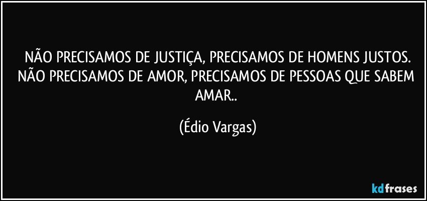 NÃO PRECISAMOS DE JUSTIÇA, PRECISAMOS DE HOMENS JUSTOS.
NÃO PRECISAMOS DE AMOR, PRECISAMOS DE PESSOAS QUE SABEM AMAR.. (Édio Vargas)