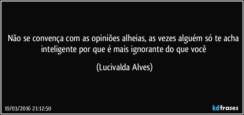 Não se convença com as opiniões alheias, as vezes alguém só te acha inteligente por que é mais ignorante do que você (Lucivalda Alves)