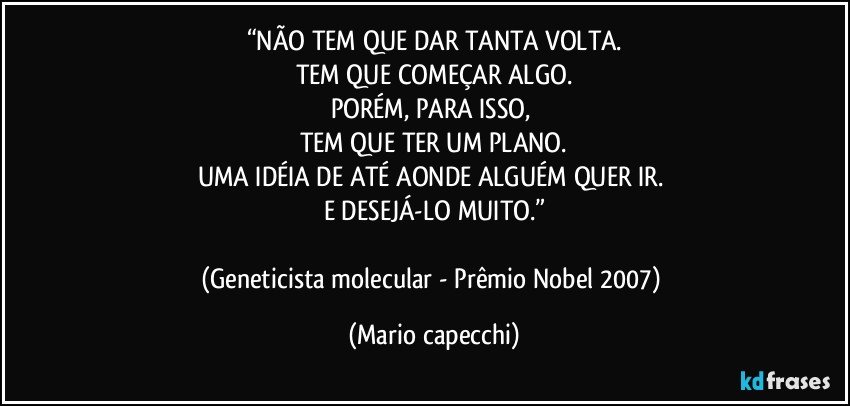 “NÃO TEM QUE DAR TANTA VOLTA.
TEM QUE COMEÇAR ALGO.
PORÉM, PARA ISSO, 
TEM QUE TER UM PLANO.
UMA IDÉIA DE ATÉ AONDE ALGUÉM QUER IR. 
E DESEJÁ-LO MUITO.”

(Geneticista molecular - Prêmio Nobel 2007) (Mario capecchi)