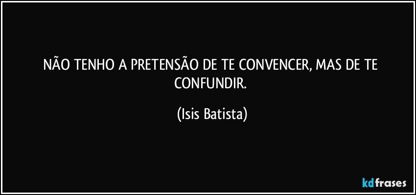NÃO TENHO A PRETENSÃO DE TE CONVENCER, MAS DE TE CONFUNDIR. (Isis Batista)