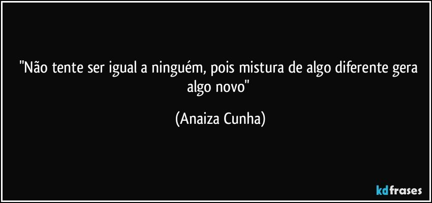 "Não tente ser igual a ninguém, pois mistura de algo diferente gera algo novo" (Anaiza Cunha)