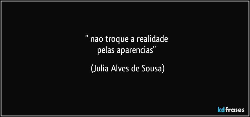 '' nao troque a realidade 
pelas aparencias'' (Julia Alves de Sousa)