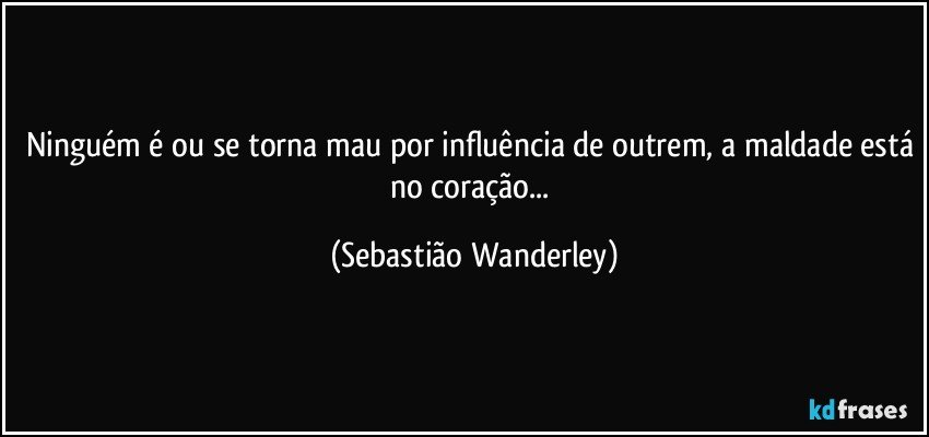 Ninguém é ou se torna mau por influência de outrem, a maldade está no coração... (Sebastião Wanderley)