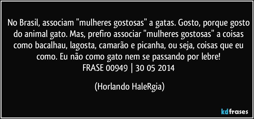 No Brasil, associam "mulheres gostosas" a gatas. Gosto, porque gosto do animal gato. Mas, prefiro associar "mulheres gostosas" a coisas como bacalhau, lagosta, camarão e picanha, ou seja, coisas que eu como. Eu não como gato nem se passando por lebre! 
FRASE 00949 | 30/05/2014 (Horlando HaleRgia)