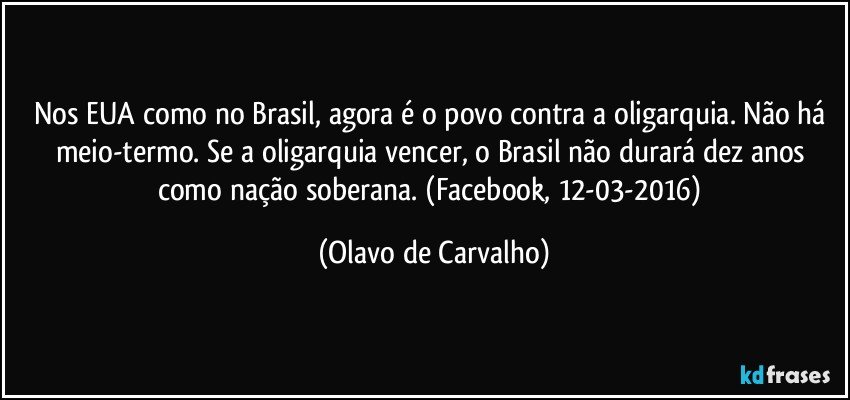Nos EUA como no Brasil, agora é o povo contra a oligarquia. Não há meio-termo. Se a oligarquia vencer, o Brasil não durará dez anos como nação soberana. (Facebook, 12-03-2016) (Olavo de Carvalho)