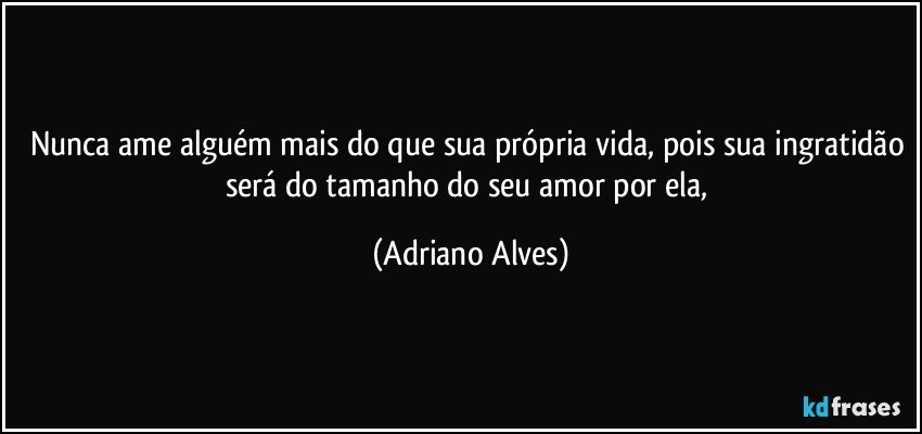 Nunca ame alguém mais do que sua própria vida, pois sua ingratidão será do tamanho do seu amor por ela, (Adriano Alves)