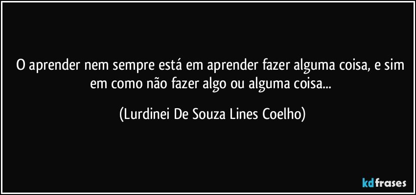 O aprender nem sempre está em aprender fazer alguma coisa, e sim em como não fazer algo ou alguma coisa... (Lurdinei De Souza Lines Coelho)