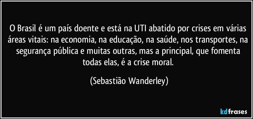 O Brasil é um país doente e está na UTI abatido por crises em várias áreas vitais: na economia, na educação, na saúde, nos transportes, na segurança pública e muitas outras, mas a principal, que fomenta todas elas, é a crise moral. (Sebastião Wanderley)