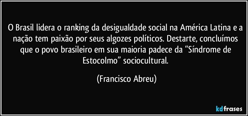 O Brasil lidera o ranking da desigualdade social na América Latina e a nação tem paixão por seus algozes políticos. Destarte, concluímos que o povo brasileiro em sua maioria padece da “Síndrome de Estocolmo” sociocultural. (Francisco Abreu)