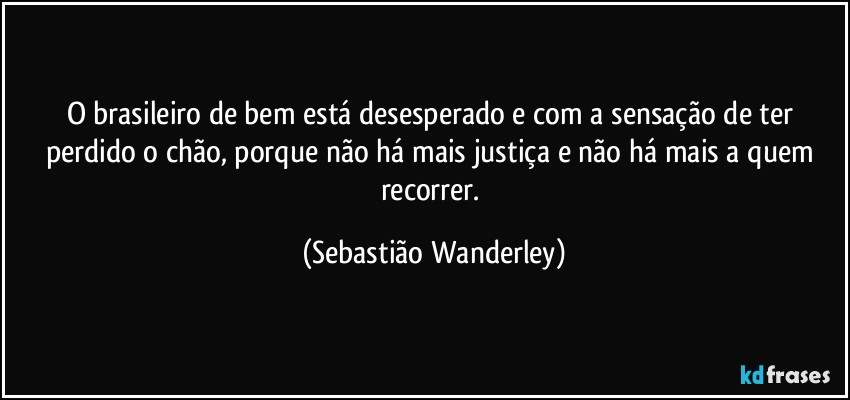 O brasileiro de bem está desesperado e com a sensação de ter perdido o chão, porque não há mais justiça e não há mais a quem recorrer. (Sebastião Wanderley)