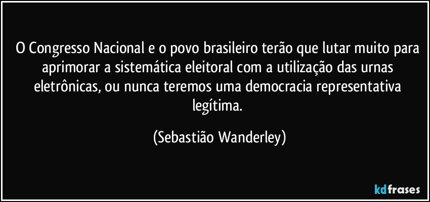 O Congresso Nacional e o povo brasileiro terão que lutar muito para aprimorar a sistemática eleitoral com a utilização das urnas eletrônicas, ou nunca teremos uma democracia representativa legítima. (Sebastião Wanderley)