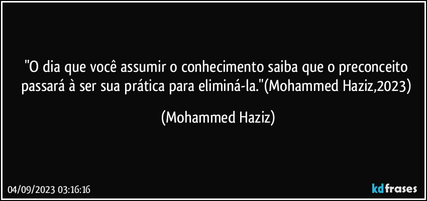 "O dia que você assumir o conhecimento saiba que o preconceito passará à ser sua prática para eliminá-la."(Mohammed Haziz,2023) (Mohammed Haziz)