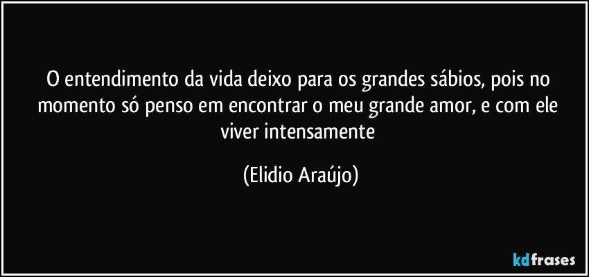 O entendimento da vida deixo para os grandes sábios, pois no momento só penso em encontrar o meu grande amor, e com ele viver intensamente (Elidio Araújo)