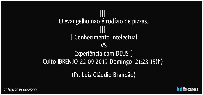 ||||
O evangelho não é rodízio de pizzas.
||||
[ Conhecimento Intelectual
VS
Experiência com DEUS ]
Culto IBRENJO-22/09/2019-Domingo_21:23:15(h) (Pr. Luiz Cláudio Brandão)