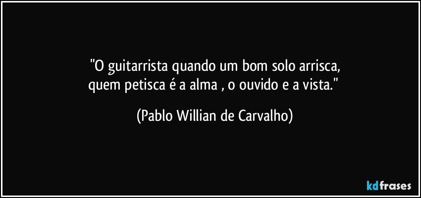 "O guitarrista quando um bom solo arrisca,
quem petisca é a alma , o ouvido e a vista." (Pablo Willian de Carvalho)