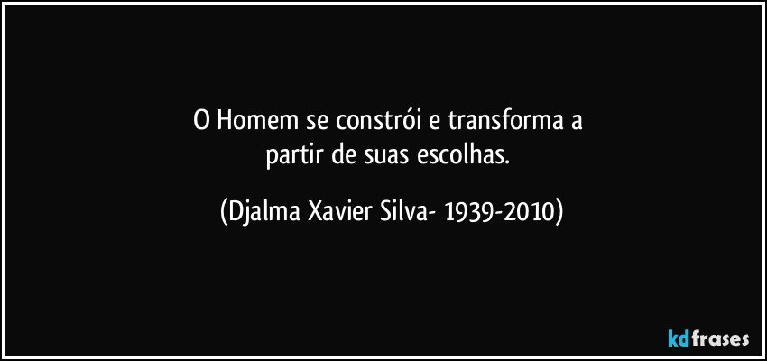 O Homem se constrói e transforma a 
partir de suas escolhas. (Djalma Xavier Silva- 1939-2010)