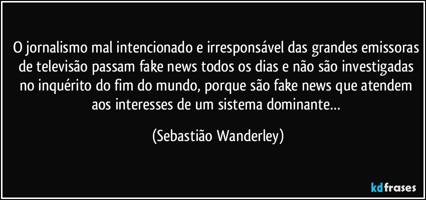 O jornalismo mal intencionado e irresponsável das grandes emissoras de televisão passam fake news todos os dias e não são investigadas no inquérito do fim do mundo, porque são fake news que atendem aos interesses de um sistema dominante… (Sebastião Wanderley)