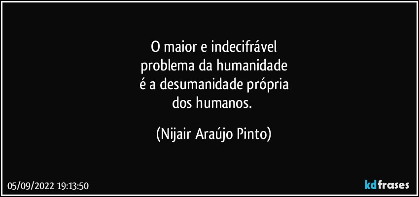 O maior e indecifrável
problema da humanidade
é a desumanidade própria
dos humanos. (Nijair Araújo Pinto)