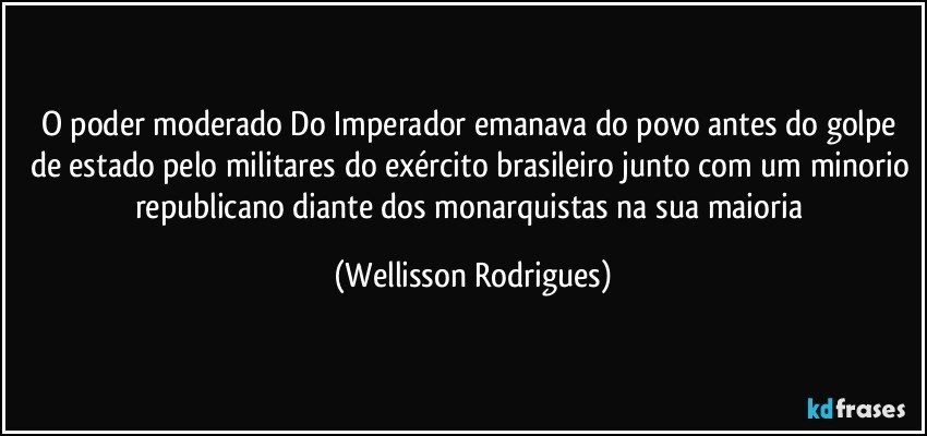 O poder moderado Do Imperador emanava do povo antes do golpe de estado pelo militares do exército brasileiro junto com um minorio republicano diante dos monarquistas na sua maioria (Wellisson Rodrigues)