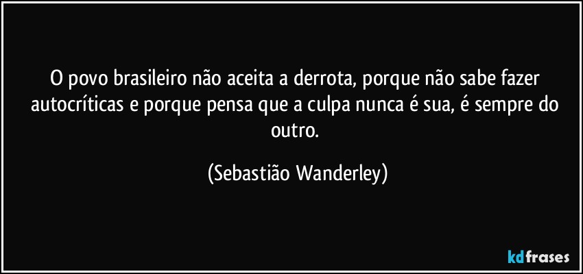 O povo brasileiro não aceita a derrota, porque não sabe fazer autocríticas e porque pensa que a culpa nunca é sua, é sempre do outro. (Sebastião Wanderley)