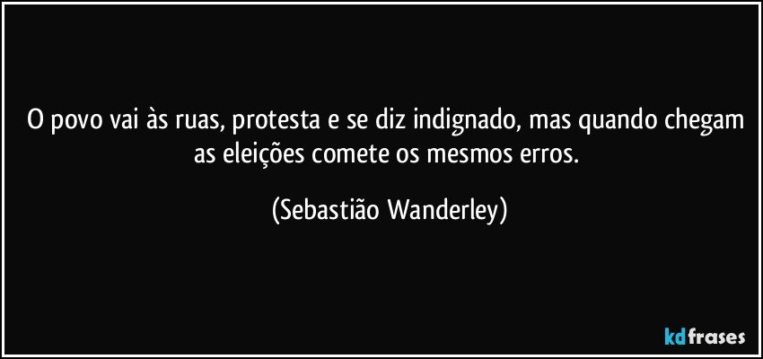 O povo vai às ruas, protesta e se diz indignado, mas quando chegam as eleições comete os mesmos erros. (Sebastião Wanderley)