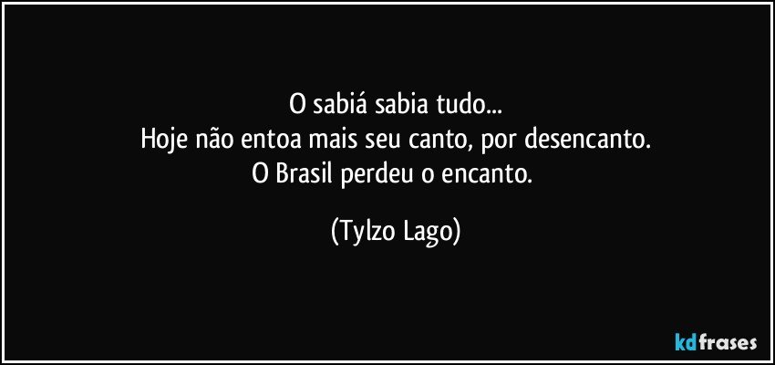 O sabiá sabia tudo...
Hoje não entoa mais seu canto, por desencanto.
O Brasil perdeu o encanto. (Tylzo Lago)