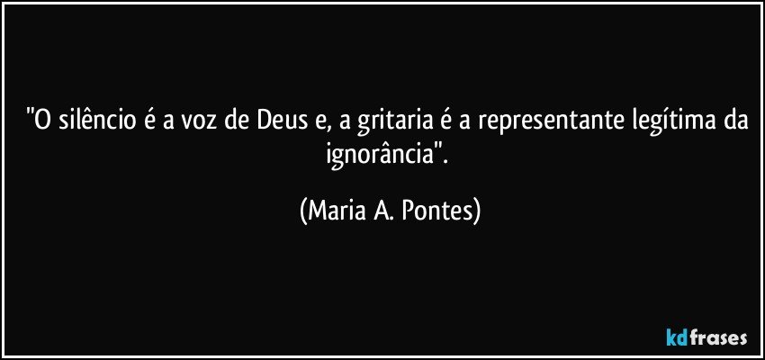 "O silêncio é a voz de Deus e, a gritaria  é a representante legítima da ignorância". (Maria A. Pontes)