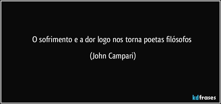 O sofrimento e a dor  logo nos torna poetas filósofos (John Campari)