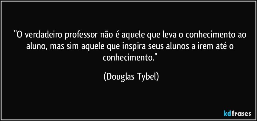 "O verdadeiro professor não é aquele que leva o conhecimento ao aluno, mas sim aquele que inspira seus alunos a irem até o conhecimento." (Douglas Tybel)