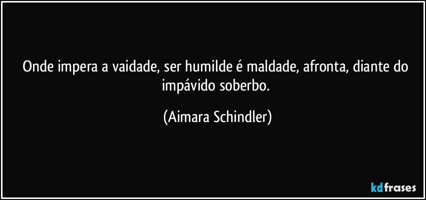 Onde impera a vaidade, ser humilde é maldade, afronta, diante do impávido  soberbo. (Aimara Schindler)