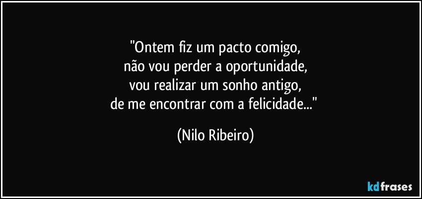 "Ontem fiz um pacto comigo,
não vou perder a oportunidade,
vou realizar um sonho antigo,
de me encontrar com a felicidade..." (Nilo Ribeiro)