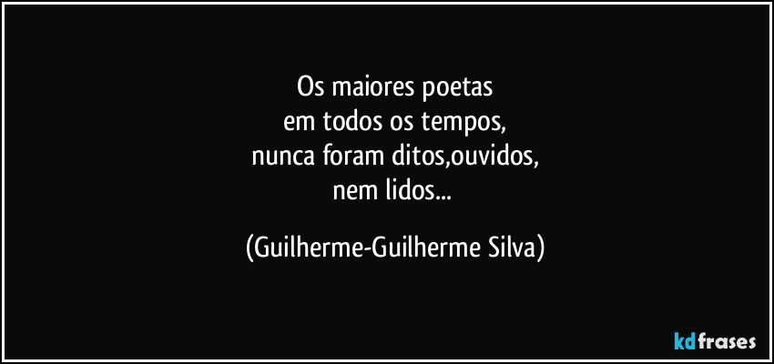 Os maiores poetas
em todos os tempos,
nunca foram ditos,ouvidos,
nem lidos... (Guilherme-Guilherme Silva)